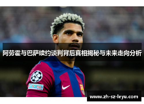 阿劳霍与巴萨续约谈判背后真相揭秘与未来走向分析