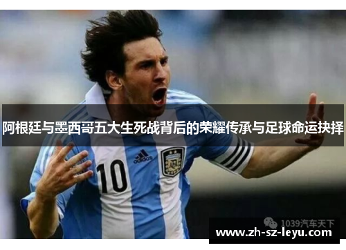 阿根廷与墨西哥五大生死战背后的荣耀传承与足球命运抉择 阿根廷与墨西哥五大生死战背后的荣耀传承与足球命运抉择
