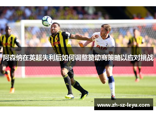 阿森纳在英超失利后如何调整赞助商策略以应对挑战 阿森纳在英超失利后如何调整赞助商策略以应对挑战