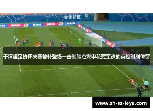于汉超足协杯决赛替补登场一击制胜点燃申花冠军夜的英雄时刻传奇