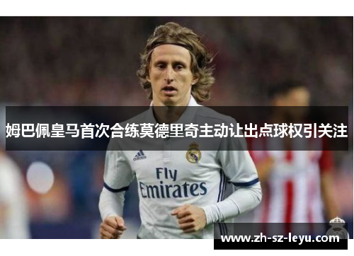 姆巴佩皇马首次合练莫德里奇主动让出点球权引关注