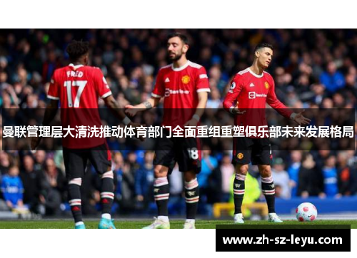 曼联管理层大清洗推动体育部门全面重组重塑俱乐部未来发展格局