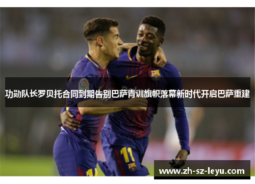 功勋队长罗贝托合同到期告别巴萨青训旗帜落幕新时代开启巴萨重建 功勋队长罗贝托合同到期告别巴萨青训旗帜落幕新时代开启巴萨重建