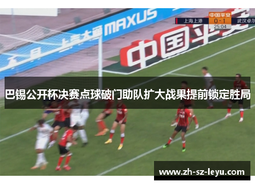 巴锡公开杯决赛点球破门助队扩大战果提前锁定胜局 巴锡公开杯决赛点球破门助队扩大战果提前锁定胜局