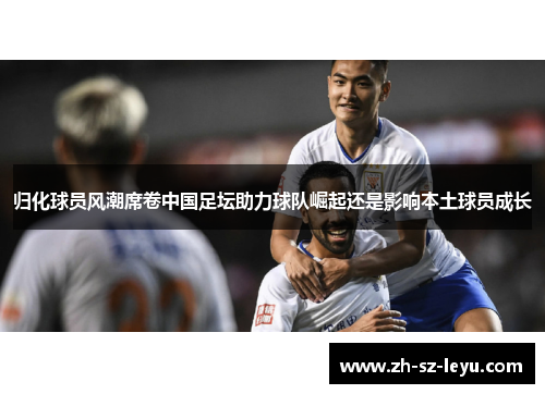 归化球员风潮席卷中国足坛助力球队崛起还是影响本土球员成长 归化球员风潮席卷中国足坛助力球队崛起还是影响本土球员成长